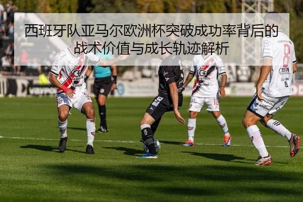 西班牙队亚马尔欧洲杯突破成功率背后的战术价值与成长轨迹解析