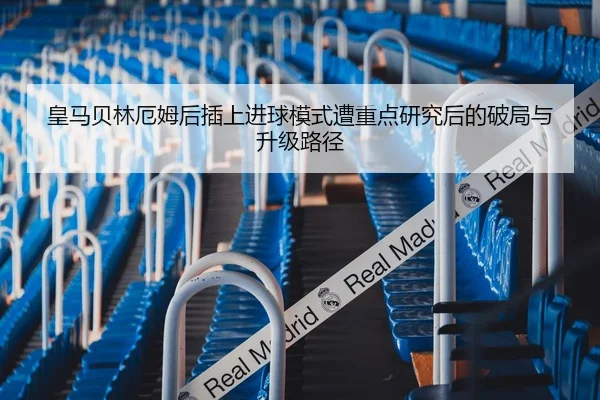 皇马贝林厄姆后插上进球模式遭重点研究后的破局与升级路径