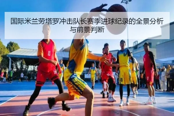 国际米兰劳塔罗冲击队长赛季进球纪录的全景分析与前景判断