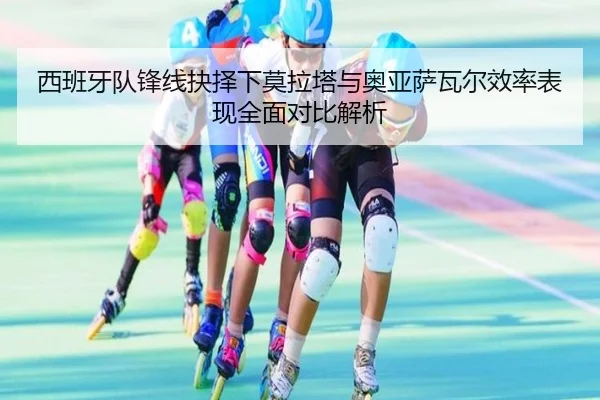 西班牙队锋线抉择下莫拉塔与奥亚萨瓦尔效率表现全面对比解析