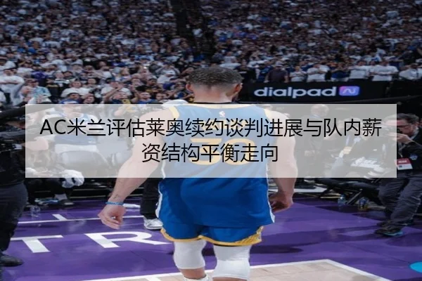 AC米兰评估莱奥续约谈判进展与队内薪资结构平衡走向