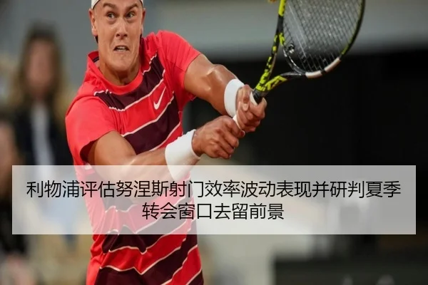 利物浦评估努涅斯射门效率波动表现并研判夏季转会窗口去留前景